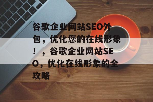 谷歌企业网站SEO外包,优化您的在线形象!,谷歌企业网站SEO,优化在线形象的全攻略 谷歌企业网站SEO外包,优化您的在线形象!,谷歌企业网站SEO,优化在线形象的全攻略