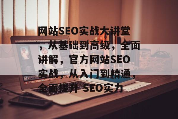 网站SEO实战大讲堂,从基础到高级,全面讲解,官方网站SEO实战,从入门到精通,全面提升 SEO实力 网站SEO实战大讲堂,从基础到高级,全面讲解,官方网站SEO实战,从入门到精通,全面提升 SEO实力