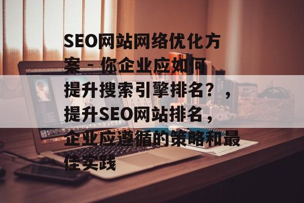 SEO网站网络优化方案 - 你企业应如何提升搜索引擎排名?,提升SEO网站排名,企业应遵循的策略和最佳实践 SEO网站网络优化方案 - 你企业应如何提升搜索引擎排名?,提升SEO网站排名,企业应遵循的策略和最佳实践