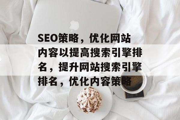 SEO策略,优化网站内容以提高搜索引擎排名,提升网站搜索引擎排名,优化内容策略 SEO策略,优化网站内容以提高搜索引擎排名,提升网站搜索引擎排名,优化内容策略