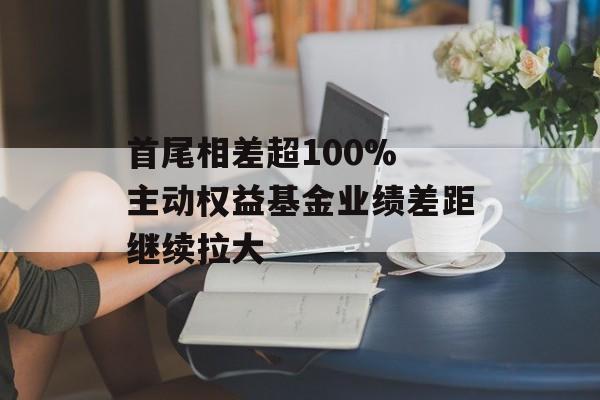 首尾相差超100% 主动权益基金业绩差距继续拉大 首尾相差超100% 主动权益基金业绩差距继续拉大