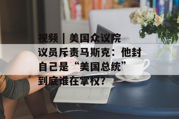 视频 | 美国众议院议员斥责马斯克：他封自己是“美国总统” 到底谁在掌权？