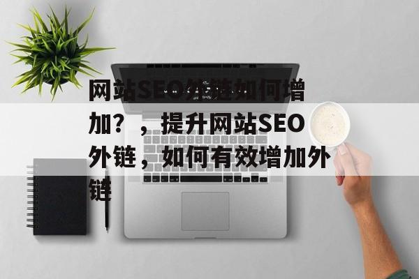 网站SEO外链如何增加？，提升网站SEO外链，如何有效增加外链