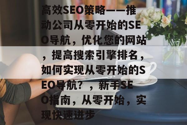 高效SEO策略——推动公司从零开始的SEO导航,优化您的网站,提高搜索引擎排名,如何实现从零开始的SEO导航?,新手SEO指南,从零开始,实现快速进步 高效SEO策略——推动公司从零开始的SEO导航,优化您的网站,提高搜索引擎排名,如何实现从零开始的SEO导航?,新手SEO指南,从零开始,实现快速进步