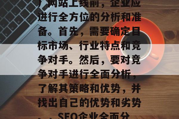 SEO（搜索引擎优化）网站上线前，企业应进行全方位的分析和准备。首先，需要确定目标市场、行业特点和竞争对手。然后，要对竞争对手进行全面分析，了解其策略和优势，并找出自己的优势和劣势。，SEO企业全面分析及全面准备