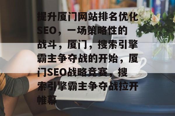 提升厦门网站排名优化SEO，一场策略性的战斗，厦门，搜索引擎霸主争夺战的开始，厦门SEO战略竞赛，搜索引擎霸主争夺战拉开帷幕