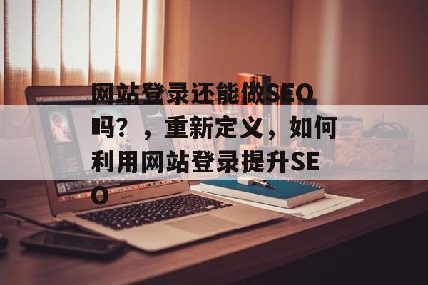 网站登录还能做SEO吗?,重新定义,如何利用网站登录提升SEO 网站登录还能做SEO吗?,重新定义,如何利用网站登录提升SEO