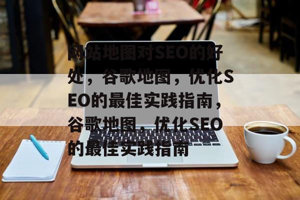 网站地图对SEO的好处,谷歌地图,优化SEO的最佳实践指南,谷歌地图,优化SEO的最佳实践指南 网站地图对SEO的好处,谷歌地图,优化SEO的最佳实践指南,谷歌地图,优化SEO的最佳实践指南