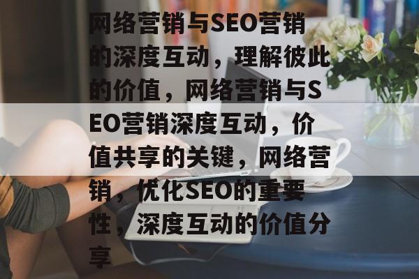 网络营销与SEO营销的深度互动，理解彼此的价值，网络营销与SEO营销深度互动，价值共享的关键，网络营销，优化SEO的重要性，深度互动的价值分享