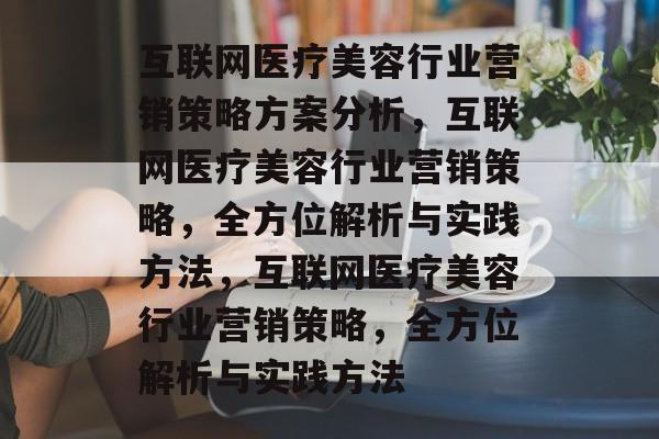 互联网医疗美容行业营销策略方案分析,互联网医疗美容行业营销策略,全方位解析与实践方法,互联网医疗美容行业营销策略,全方位解析与实践方法 互联网医疗美容行业营销策略方案分析,互联网医疗美容行业营销策略,全方位解析与实践方法,互联网医疗美容行业营销策略,全方位解析与实践方法