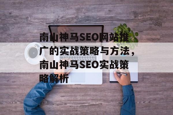 南山神马SEO网站推广的实战策略与方法,南山神马SEO实战策略解析 南山神马SEO网站推广的实战策略与方法,南山神马SEO实战策略解析