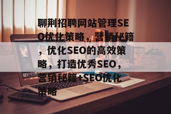 聊荆招聘网站管理SEO优化策略，营销秘籍，优化SEO的高效策略，打造优秀SEO，营销秘籍+SEO优化策略