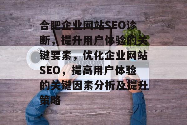 合肥企业网站SEO诊断，提升用户体验的关键要素，优化企业网站SEO，提高用户体验的关键因素分析及提升策略