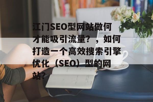 江门SEO型网站做何才能吸引流量？，如何打造一个高效搜索引擎优化（SEO）型的网站？