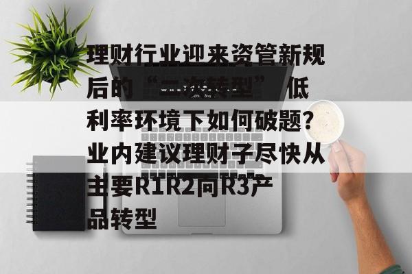 理财行业迎来资管新规后的“二次转型” 低利率环境下如何破题?业内建议理财子尽快从主要R1R2向R3产品转型 理财行业迎来资管新规后的“二次转型” 低利率环境下如何破题?业内建议理财子尽快从主要R1R2向R3产品转型