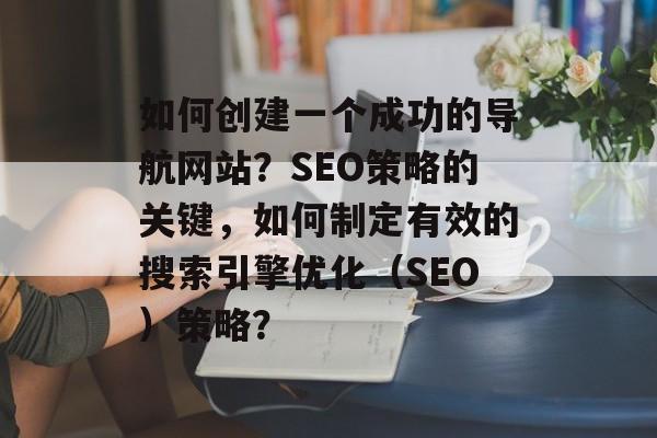 如何创建一个成功的导航网站?SEO策略的关键,如何制定有效的搜索引擎优化(SEO)策略? 如何创建一个成功的导航网站?SEO策略的关键,如何制定有效的搜索引擎优化(SEO)策略?