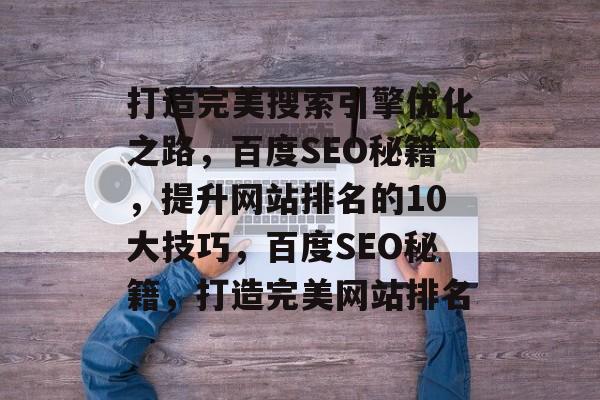 打造完美搜索引擎优化之路,百度SEO秘籍,提升网站排名的10大技巧,百度SEO秘籍,打造完美网站排名 打造完美搜索引擎优化之路,百度SEO秘籍,提升网站排名的10大技巧,百度SEO秘籍,打造完美网站排名