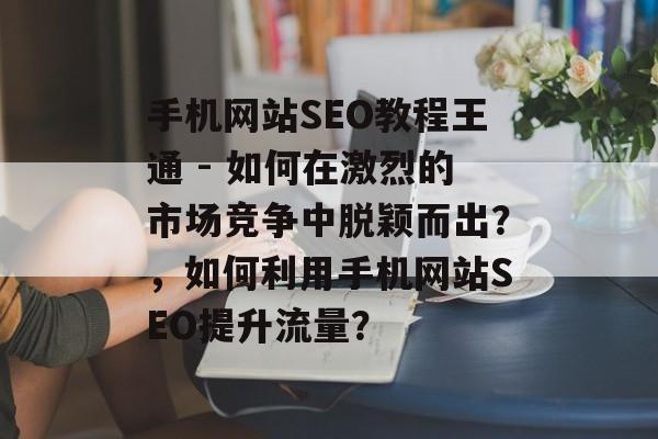 手机网站SEO教程王通 - 如何在激烈的市场竞争中脱颖而出？，如何利用手机网站SEO提升流量？