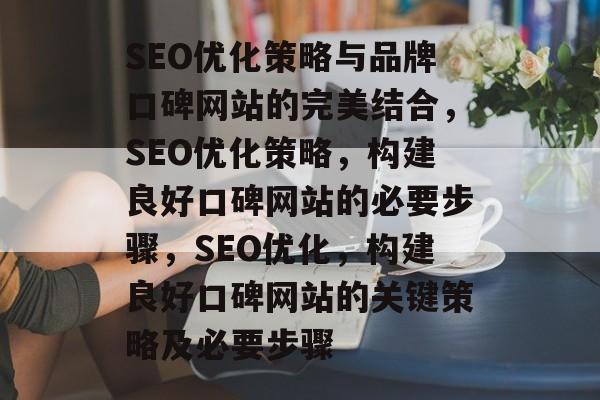 SEO优化策略与品牌口碑网站的完美结合,SEO优化策略,构建良好口碑网站的必要步骤,SEO优化,构建良好口碑网站的关键策略及必要步骤 SEO优化策略与品牌口碑网站的完美结合,SEO优化策略,构建良好口碑网站的必要步骤,SEO优化,构建良好口碑网站的关键策略及必要步骤