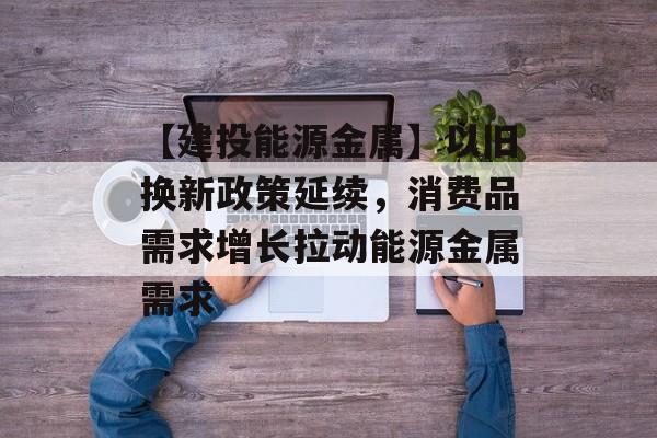 【建投能源金属】以旧换新政策延续,消费品需求增长拉动能源金属需求 【建投能源金属】以旧换新政策延续,消费品需求增长拉动能源金属需求