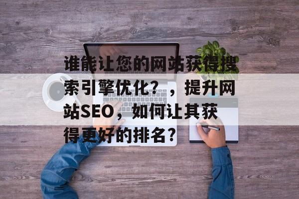 谁能让您的网站获得搜索引擎优化？，提升网站SEO，如何让其获得更好的排名?
