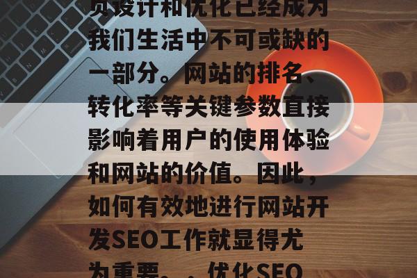 在今天的信息时代,网页设计和优化已经成为我们生活中不可或缺的一部分。网站的排名、转化率等关键参数直接影响着用户的使用体验和网站的价值。因此,如何有效地进行网站开发SEO工作就显得尤为重要。,优化SEO是网站生存的关键 在今天的信息时代,网页设计和优化已经成为我们生活中不可或缺的一部分。网站的排名、转化率等关键参数直接影响着用户的使用体验和网站的价值。因此,如何有效地进行网站开发SEO工作就显得尤为重要。,优化SEO是网站生存的关键