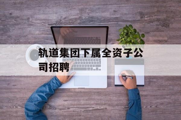 轨道集团下属全资子公司招聘 轨道集团下属全资子公司招聘