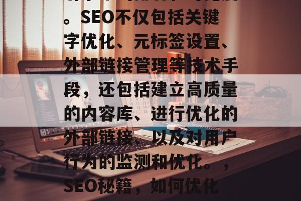 SEO是指搜索引擎优化,以提高网站在搜索引擎中的排名和可见度。SEO不仅包括关键字优化、元标签设置、外部链接管理等技术手段,还包括建立高质量的内容库、进行优化的外部链接、以及对用户行为的监测和优化。,SEO秘籍,如何优化网站排名和可见度,SEO秘籍,优化排名和可见度! SEO是指搜索引擎优化,以提高网站在搜索引擎中的排名和可见度。SEO不仅包括关键字优化、元标签设置、外部链接管理等技术手段,还包括建立高质量的内容库、进行优化的外部链接、以及对用户行为的监测和优化。,SEO秘籍,如何优化网站排名和可见度,SEO秘籍,优化排名和可见度!