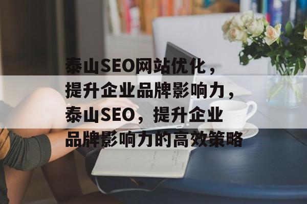 泰山SEO网站优化,提升企业品牌影响力,泰山SEO,提升企业品牌影响力的高效策略 泰山SEO网站优化,提升企业品牌影响力,泰山SEO,提升企业品牌影响力的高效策略