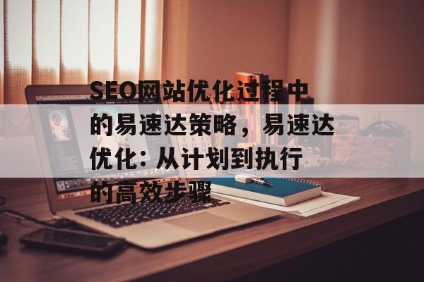 SEO网站优化过程中的易速达策略,易速达优化: 从计划到执行的高效步骤 SEO网站优化过程中的易速达策略,易速达优化: 从计划到执行的高效步骤