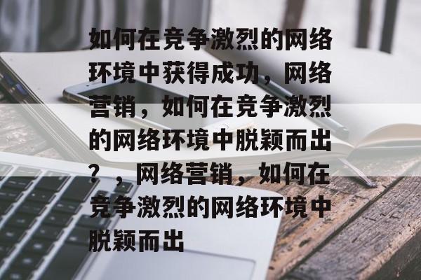 如何在竞争激烈的网络环境中获得成功，网络营销，如何在竞争激烈的网络环境中脱颖而出？，网络营销，如何在竞争激烈的网络环境中脱颖而出