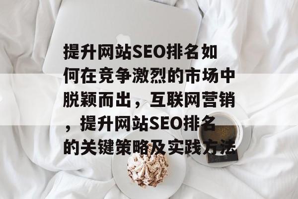 提升网站SEO排名如何在竞争激烈的市场中脱颖而出，互联网营销，提升网站SEO排名的关键策略及实践方法