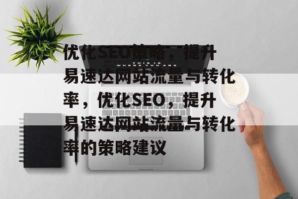 优化SEO策略，提升易速达网站流量与转化率，优化SEO，提升易速达网站流量与转化率的策略建议