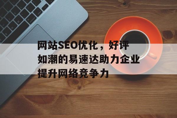 网站SEO优化，好评如潮的易速达助力企业提升网络竞争力