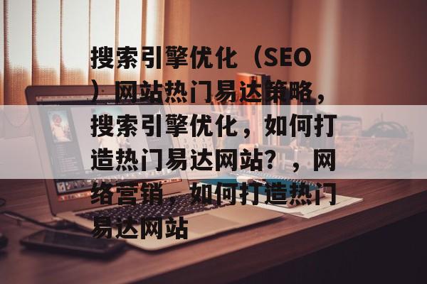 搜索引擎优化(SEO)网站热门易达策略,搜索引擎优化,如何打造热门易达网站?,网络营销,如何打造热门易达网站 搜索引擎优化(SEO)网站热门易达策略,搜索引擎优化,如何打造热门易达网站?,网络营销,如何打造热门易达网站