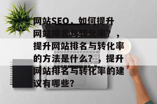 网站SEO，如何提升网站排名与转化率？，提升网站排名与转化率的方法是什么？，提升网站排名与转化率的建议有哪些？