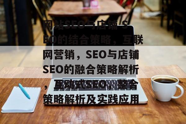 网站SEO与店铺 SEO的结合策略,互联网营销,SEO与店铺SEO的融合策略解析,互动式SEO,整合策略解析及实践应用 网站SEO与店铺 SEO的结合策略,互联网营销,SEO与店铺SEO的融合策略解析,互动式SEO,整合策略解析及实践应用