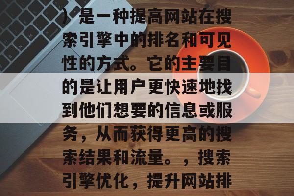 SEO(搜索引擎优化)是一种提高网站在搜索引擎中的排名和可见性的方式。它的主要目的是让用户更快速地找到他们想要的信息或服务,从而获得更高的搜索结果和流量。,搜索引擎优化,提升网站排名与流量的关键 SEO(搜索引擎优化)是一种提高网站在搜索引擎中的排名和可见性的方式。它的主要目的是让用户更快速地找到他们想要的信息或服务,从而获得更高的搜索结果和流量。,搜索引擎优化,提升网站排名与流量的关键