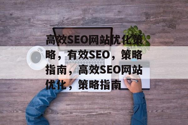 高效SEO网站优化策略,有效SEO,策略指南,高效SEO网站优化,策略指南 高效SEO网站优化策略,有效SEO,策略指南,高效SEO网站优化,策略指南