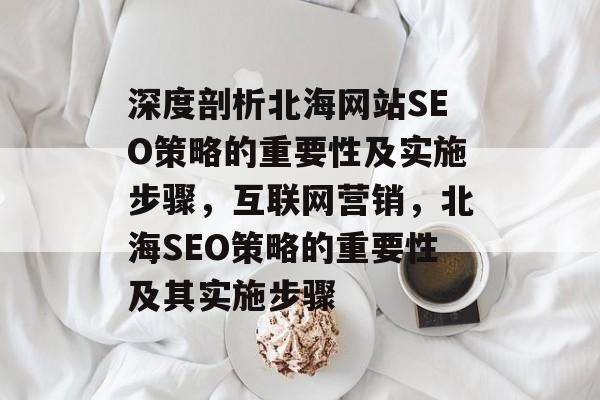 深度剖析北海网站SEO策略的重要性及实施步骤,互联网营销,北海SEO策略的重要性及其实施步骤 深度剖析北海网站SEO策略的重要性及实施步骤,互联网营销,北海SEO策略的重要性及其实施步骤