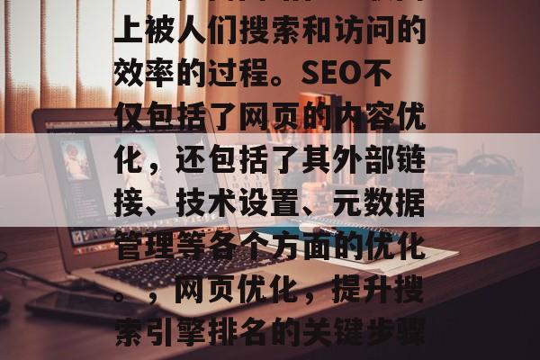 SEO(搜索引擎优化)是提高网站在互联网上被人们搜索和访问的效率的过程。SEO不仅包括了网页的内容优化,还包括了其外部链接、技术设置、元数据管理等各个方面的优化。,网页优化,提升搜索引擎排名的关键步骤,SEO,提升网站排名的关键步骤 SEO(搜索引擎优化)是提高网站在互联网上被人们搜索和访问的效率的过程。SEO不仅包括了网页的内容优化,还包括了其外部链接、技术设置、元数据管理等各个方面的优化。,网页优化,提升搜索引擎排名的关键步骤,SEO,提升网站排名的关键步骤