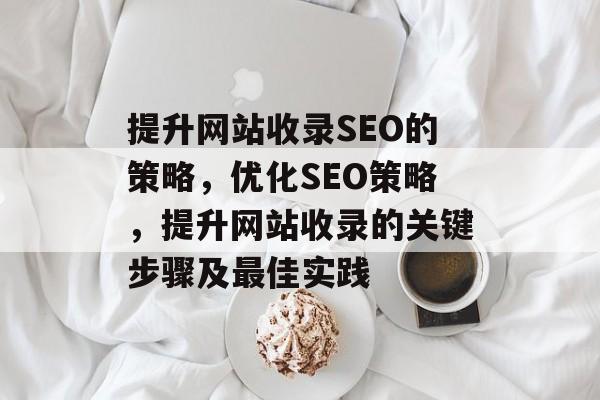 提升网站收录SEO的策略，优化SEO策略，提升网站收录的关键步骤及最佳实践