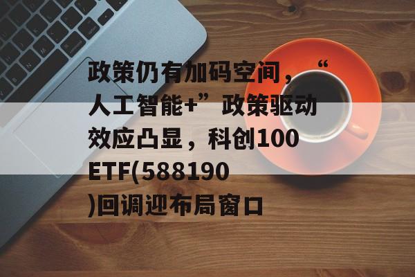 政策仍有加码空间,“人工智能+”政策驱动效应凸显,科创100ETF(588190)回调迎布局窗口 政策仍有加码空间,“人工智能+”政策驱动效应凸显,科创100ETF(588190)回调迎布局窗口