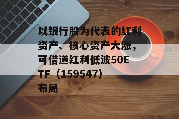 以银行股为代表的红利资产、核心资产大涨,可借道红利低波50ETF(159547)布局 以银行股为代表的红利资产、核心资产大涨,可借道红利低波50ETF(159547)布局