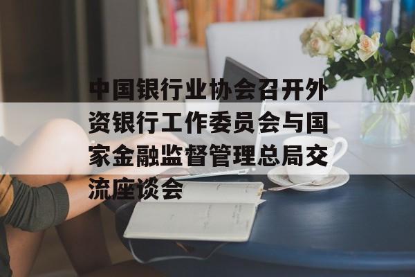 中国银行业协会召开外资银行工作委员会与国家金融监督管理总局交流座谈会 中国银行业协会召开外资银行工作委员会与国家金融监督管理总局交流座谈会