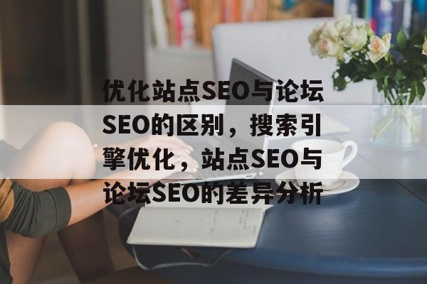 优化站点SEO与论坛SEO的区别，搜索引擎优化，站点SEO与论坛SEO的差异分析