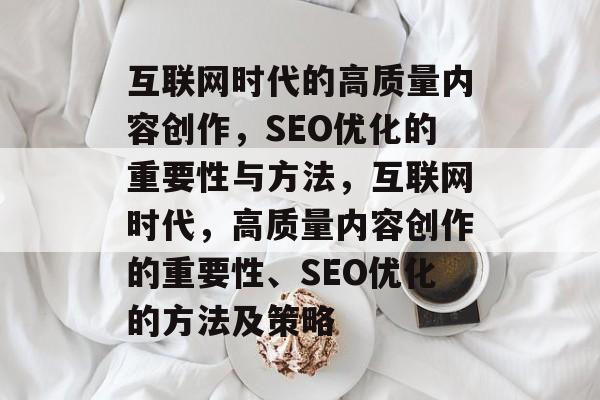 互联网时代的高质量内容创作,SEO优化的重要性与方法,互联网时代,高质量内容创作的重要性、SEO优化的方法及策略 互联网时代的高质量内容创作,SEO优化的重要性与方法,互联网时代,高质量内容创作的重要性、SEO优化的方法及策略