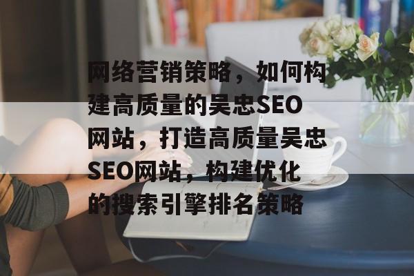 网络营销策略,如何构建高质量的吴忠SEO网站,打造高质量吴忠SEO网站,构建优化的搜索引擎排名策略 网络营销策略,如何构建高质量的吴忠SEO网站,打造高质量吴忠SEO网站,构建优化的搜索引擎排名策略
