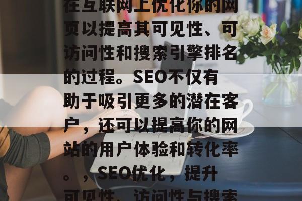 SEO网站注册是一种在互联网上优化你的网页以提高其可见性、可访问性和搜索引擎排名的过程。SEO不仅有助于吸引更多的潜在客户,还可以提高你的网站的用户体验和转化率。,SEO优化,提升可见性、访问性与搜索引擎排名的关键步骤 SEO网站注册是一种在互联网上优化你的网页以提高其可见性、可访问性和搜索引擎排名的过程。SEO不仅有助于吸引更多的潜在客户,还可以提高你的网站的用户体验和转化率。,SEO优化,提升可见性、访问性与搜索引擎排名的关键步骤