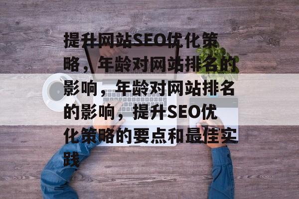 提升网站SEO优化策略,年龄对网站排名的影响,年龄对网站排名的影响,提升SEO优化策略的要点和最佳实践 提升网站SEO优化策略,年龄对网站排名的影响,年龄对网站排名的影响,提升SEO优化策略的要点和最佳实践